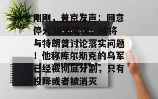 刚刚，普京发声：同意停火30天建议，或将与特朗普讨论落实问题！他称库尔斯克的乌军已经被彻底分割，只有投降或者被消灭