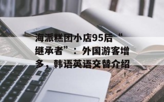 海派糕团小店95后“继承者”：外国游客增多，韩语英语交替介绍