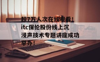 超7万人次在线观看！itc保伦股份线上沉浸声技术专题讲座成功举办！
