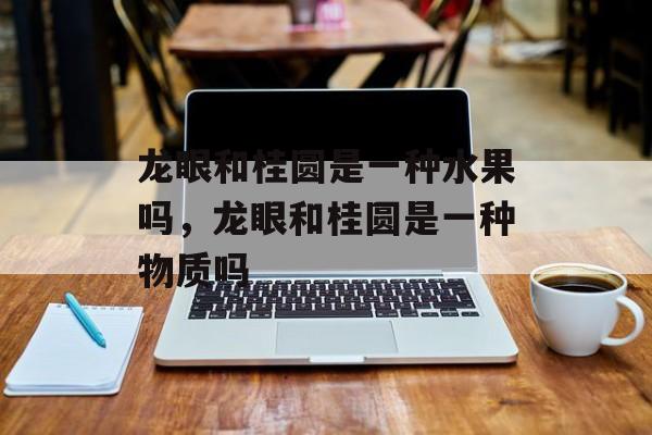 龙眼和桂圆是一种水果吗，龙眼和桂圆是一种物质吗-第1张图片-