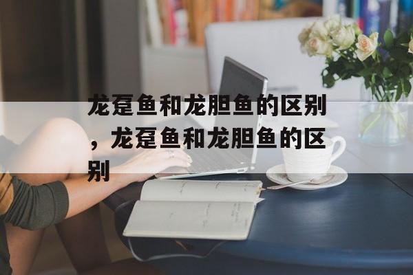 龙趸鱼和龙胆鱼的区别，龙趸鱼和龙胆鱼的区别-第1张图片-