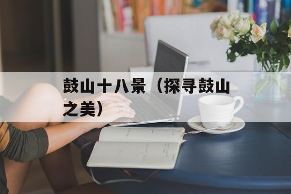 鼓山十八景（探寻鼓山之美）-第1张图片-