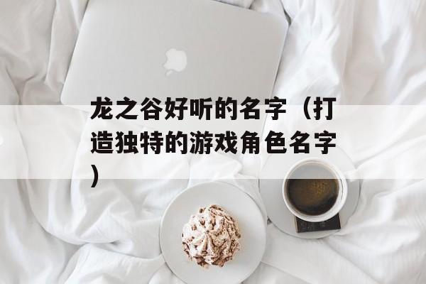 龙之谷好听的名字（打造独特的游戏角色名字）-第1张图片-