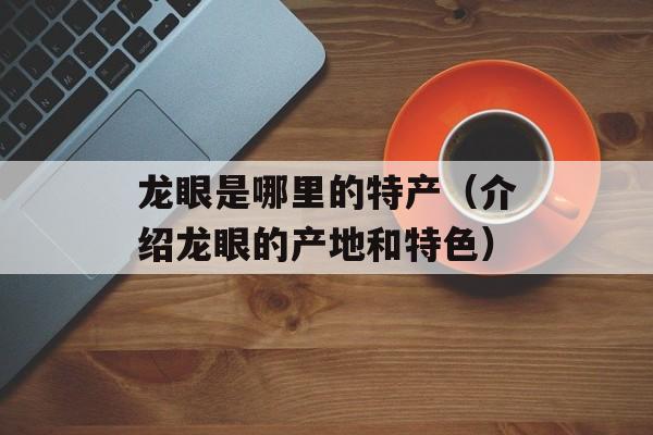 龙眼是哪里的特产（介绍龙眼的产地和特色）-第1张图片-