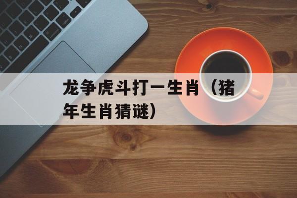 龙争虎斗打一生肖（猪年生肖猜谜）-第1张图片-