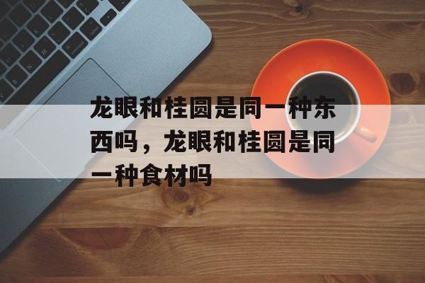 龙眼和桂圆是同一种东西吗，龙眼和桂圆是同一种食材吗-第1张图片-