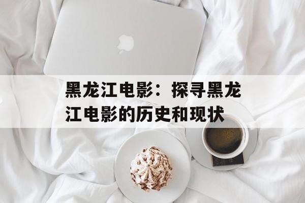黑龙江电影：探寻黑龙江电影的历史和现状-第1张图片-