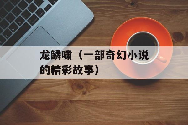 龙鳞啸（一部奇幻小说的精彩故事）-第1张图片-
