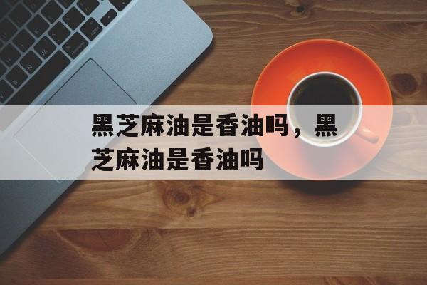黑芝麻油是香油吗，黑芝麻油是香油吗-第1张图片-