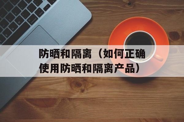 防晒和隔离（如何正确使用防晒和隔离产品）-第1张图片-