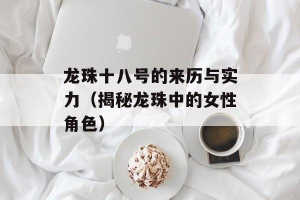 龙珠十八号的来历与实力（揭秘龙珠中的女性角色）-第1张图片-