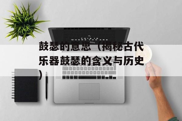 鼓瑟的意思（揭秘古代乐器鼓瑟的含义与历史）-第1张图片-
