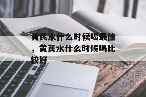黄芪水什么时候喝最佳，黄芪水什么时候喝比较好-第1张图片-