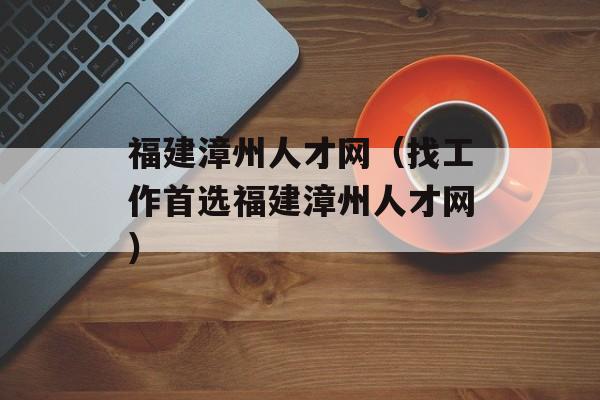 福建漳州人才网（找工作首选福建漳州人才网）-第1张图片-