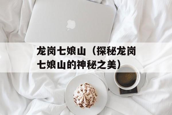 龙岗七娘山（探秘龙岗七娘山的神秘之美）-第1张图片-