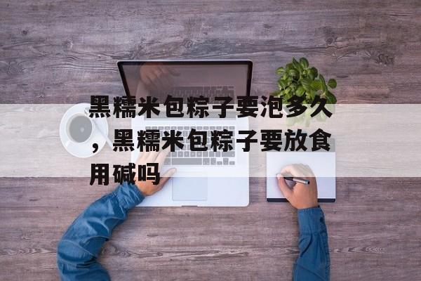黑糯米包粽子要泡多久，黑糯米包粽子要放食用碱吗-第1张图片-