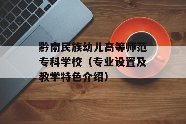 黔南民族幼儿高等师范专科学校（专业设置及教学特色介绍）-第1张图片-