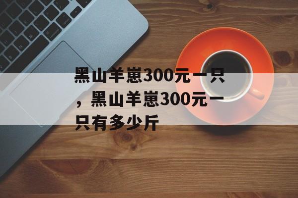 黑山羊崽300元一只，黑山羊崽300元一只有多少斤-第1张图片-