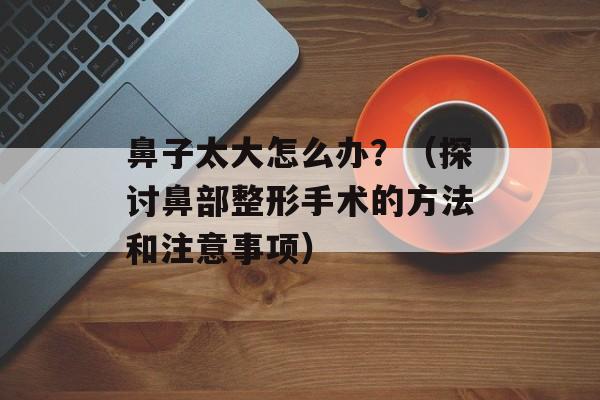 鼻子太大怎么办？（探讨鼻部整形手术的方法和注意事项）-第1张图片-
