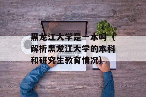 黑龙江大学是一本吗（解析黑龙江大学的本科和研究生教育情况）-第1张图片-