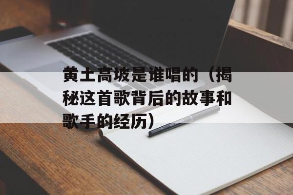 黄土高坡是谁唱的（揭秘这首歌背后的故事和歌手的经历）-第1张图片-