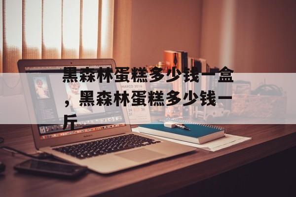黑森林蛋糕多少钱一盒，黑森林蛋糕多少钱一斤-第1张图片-