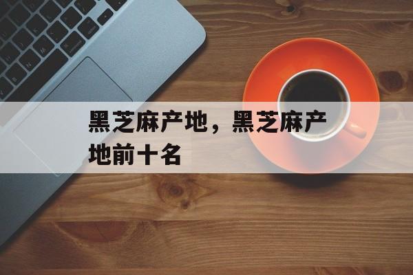 黑芝麻产地，黑芝麻产地前十名-第1张图片-