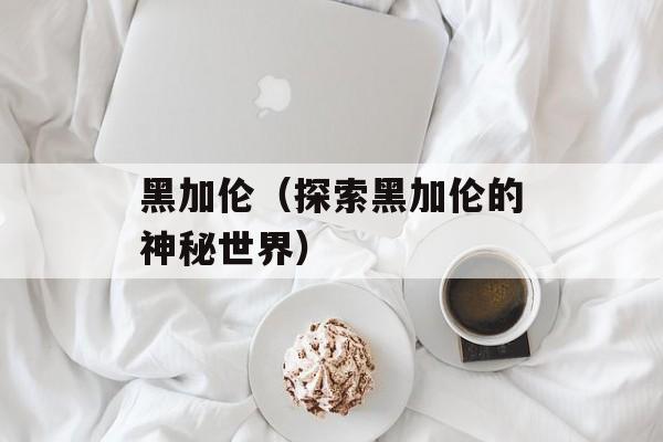 黑加伦（探索黑加伦的神秘世界）-第1张图片-