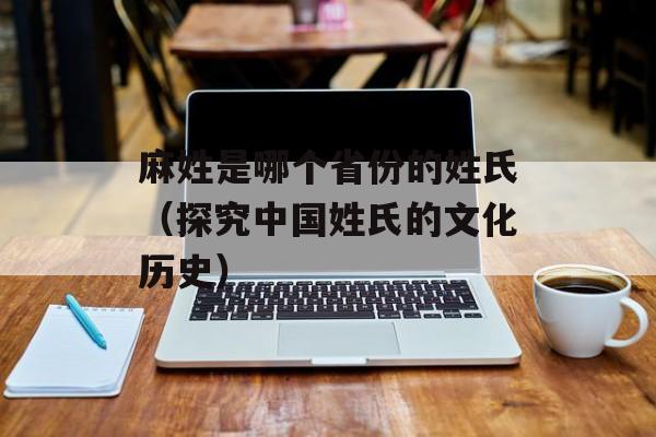 麻姓是哪个省份的姓氏（探究中国姓氏的文化历史）-第1张图片-