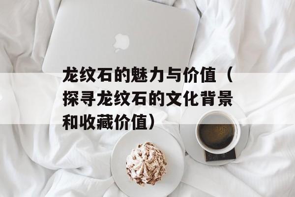 龙纹石的魅力与价值（探寻龙纹石的文化背景和收藏价值）-第1张图片-
