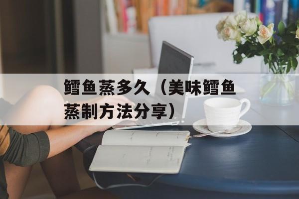 鳕鱼蒸多久（美味鳕鱼蒸制方法分享）-第1张图片-
