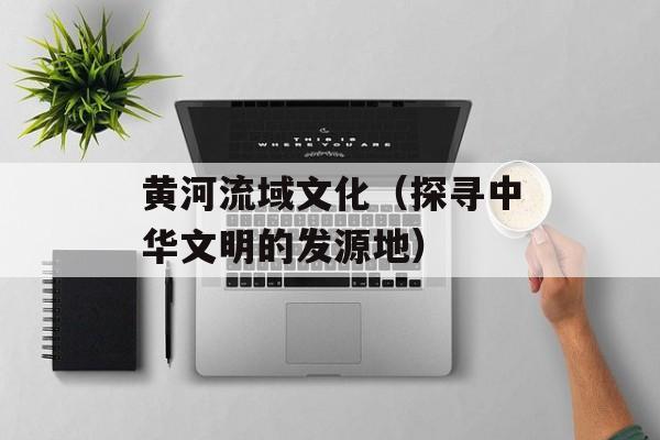 黄河流域文化（探寻中华文明的发源地）-第1张图片-