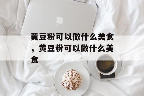 黄豆粉可以做什么美食，黄豆粉可以做什么美食-第1张图片-
