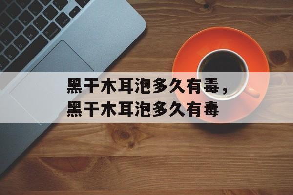 黑干木耳泡多久有毒，黑干木耳泡多久有毒-第1张图片-