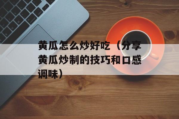 黄瓜怎么炒好吃（分享黄瓜炒制的技巧和口感调味）-第1张图片-