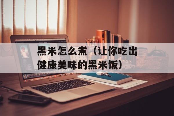 黑米怎么煮（让你吃出健康美味的黑米饭）-第1张图片-