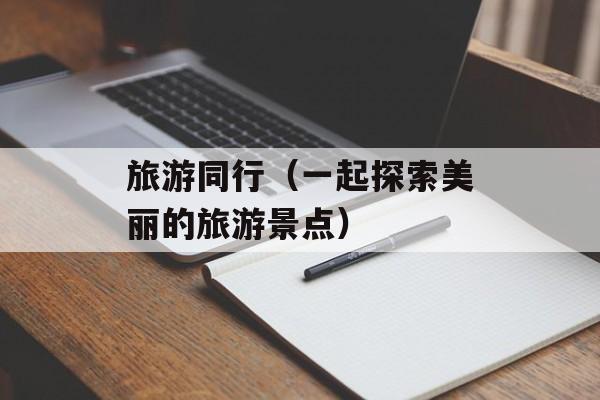 旅游同行（一起探索美丽的旅游景点）-第1张图片-
