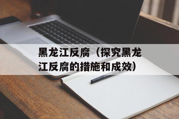 黑龙江反腐（探究黑龙江反腐的措施和成效）-第1张图片-