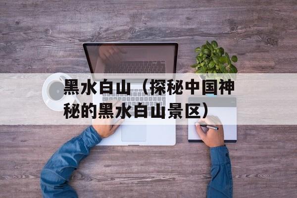 黑水白山（探秘中国神秘的黑水白山景区）-第1张图片-