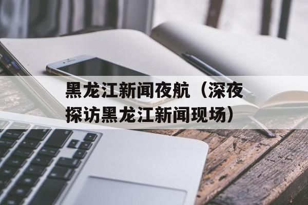 黑龙江新闻夜航（深夜探访黑龙江新闻现场）-第1张图片-
