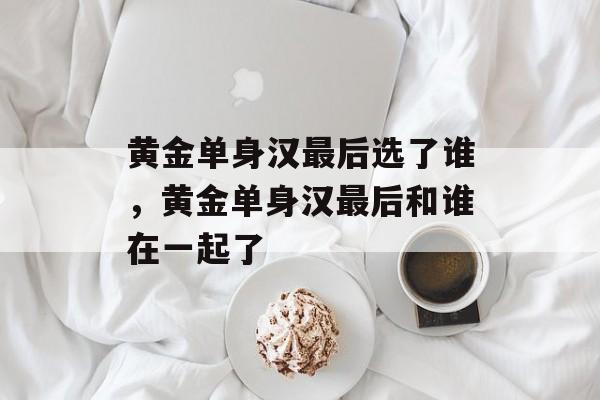 黄金单身汉最后选了谁，黄金单身汉最后和谁在一起了-第1张图片-