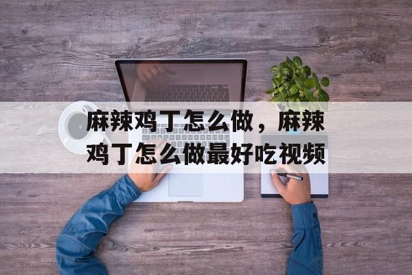 麻辣鸡丁怎么做，麻辣鸡丁怎么做最好吃视频-第1张图片-