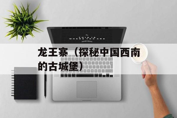 龙王寨（探秘中国西南的古城堡）-第1张图片-