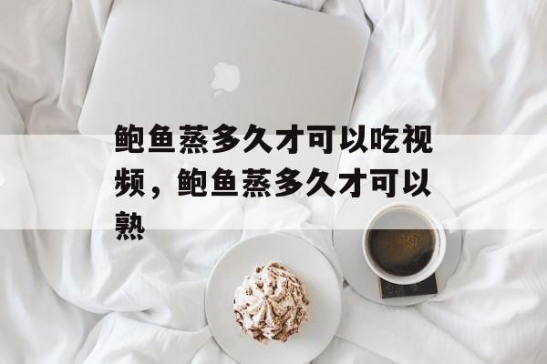 鲍鱼蒸多久才可以吃视频，鲍鱼蒸多久才可以熟-第1张图片-