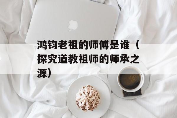 鸿钧老祖的师傅是谁（探究道教祖师的师承之源）-第1张图片-