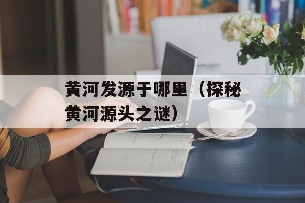 黄河发源于哪里（探秘黄河源头之谜）-第1张图片-