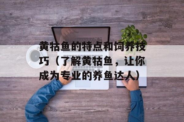 黄牯鱼的特点和饲养技巧（了解黄牯鱼，让你成为专业的养鱼达人）-第1张图片-