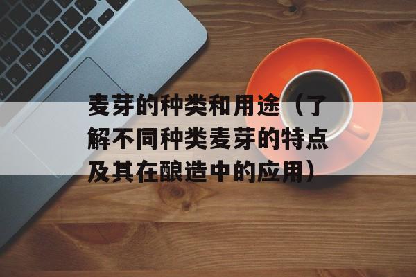 麦芽的种类和用途（了解不同种类麦芽的特点及其在酿造中的应用）-第1张图片-