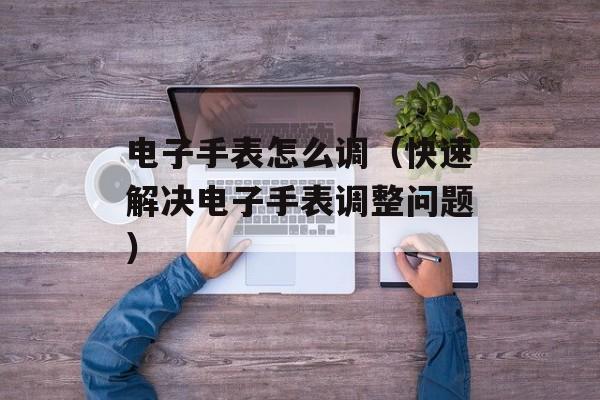 电子手表怎么调（快速解决电子手表调整问题）-第1张图片-