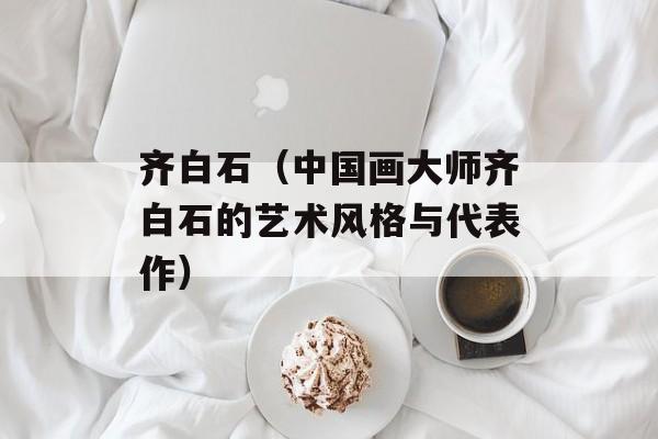 齐白石（中国画大师齐白石的艺术风格与代表作）-第1张图片-